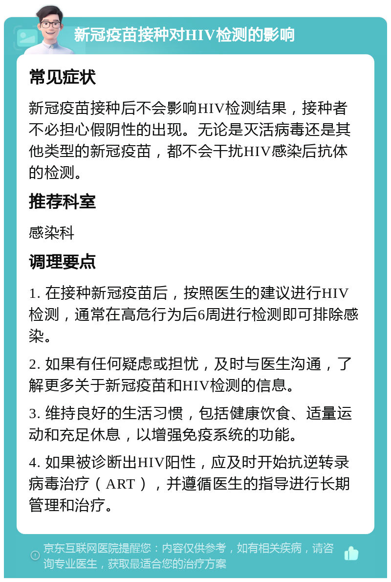 新冠疫苗接种对HIV检测的影响 常见症状 新冠疫苗接种后不会影响HIV检测结果，接种者不必担心假阴性的出现。无论是灭活病毒还是其他类型的新冠疫苗，都不会干扰HIV感染后抗体的检测。 推荐科室 感染科 调理要点 1. 在接种新冠疫苗后，按照医生的建议进行HIV检测，通常在高危行为后6周进行检测即可排除感染。 2. 如果有任何疑虑或担忧，及时与医生沟通，了解更多关于新冠疫苗和HIV检测的信息。 3. 维持良好的生活习惯，包括健康饮食、适量运动和充足休息，以增强免疫系统的功能。 4. 如果被诊断出HIV阳性，应及时开始抗逆转录病毒治疗（ART），并遵循医生的指导进行长期管理和治疗。