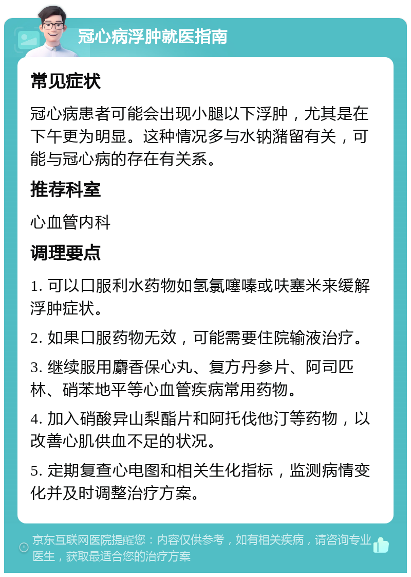 冠心病浮肿就医指南 常见症状 冠心病患者可能会出现小腿以下浮肿，尤其是在下午更为明显。这种情况多与水钠潴留有关，可能与冠心病的存在有关系。 推荐科室 心血管内科 调理要点 1. 可以口服利水药物如氢氯噻嗪或呋塞米来缓解浮肿症状。 2. 如果口服药物无效，可能需要住院输液治疗。 3. 继续服用麝香保心丸、复方丹参片、阿司匹林、硝苯地平等心血管疾病常用药物。 4. 加入硝酸异山梨酯片和阿托伐他汀等药物，以改善心肌供血不足的状况。 5. 定期复查心电图和相关生化指标，监测病情变化并及时调整治疗方案。