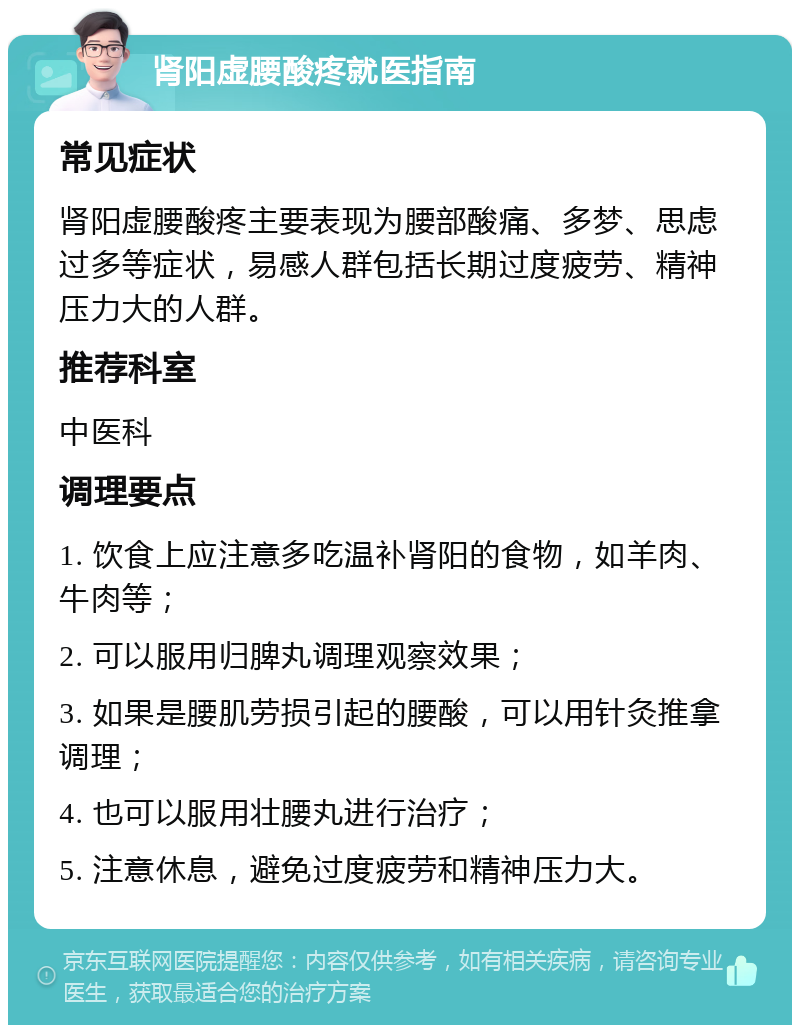 肾阳虚腰酸疼就医指南 常见症状 肾阳虚腰酸疼主要表现为腰部酸痛、多梦、思虑过多等症状，易感人群包括长期过度疲劳、精神压力大的人群。 推荐科室 中医科 调理要点 1. 饮食上应注意多吃温补肾阳的食物，如羊肉、牛肉等； 2. 可以服用归脾丸调理观察效果； 3. 如果是腰肌劳损引起的腰酸，可以用针灸推拿调理； 4. 也可以服用壮腰丸进行治疗； 5. 注意休息，避免过度疲劳和精神压力大。