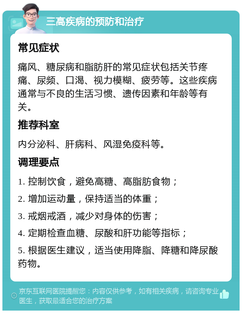 三高疾病的预防和治疗 常见症状 痛风、糖尿病和脂肪肝的常见症状包括关节疼痛、尿频、口渴、视力模糊、疲劳等。这些疾病通常与不良的生活习惯、遗传因素和年龄等有关。 推荐科室 内分泌科、肝病科、风湿免疫科等。 调理要点 1. 控制饮食，避免高糖、高脂肪食物； 2. 增加运动量，保持适当的体重； 3. 戒烟戒酒，减少对身体的伤害； 4. 定期检查血糖、尿酸和肝功能等指标； 5. 根据医生建议，适当使用降脂、降糖和降尿酸药物。