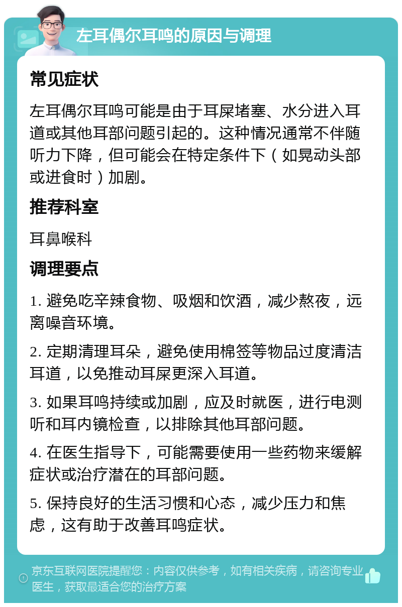 左耳偶尔耳鸣的原因与调理 常见症状 左耳偶尔耳鸣可能是由于耳屎堵塞、水分进入耳道或其他耳部问题引起的。这种情况通常不伴随听力下降，但可能会在特定条件下（如晃动头部或进食时）加剧。 推荐科室 耳鼻喉科 调理要点 1. 避免吃辛辣食物、吸烟和饮酒，减少熬夜，远离噪音环境。 2. 定期清理耳朵，避免使用棉签等物品过度清洁耳道，以免推动耳屎更深入耳道。 3. 如果耳鸣持续或加剧，应及时就医，进行电测听和耳内镜检查，以排除其他耳部问题。 4. 在医生指导下，可能需要使用一些药物来缓解症状或治疗潜在的耳部问题。 5. 保持良好的生活习惯和心态，减少压力和焦虑，这有助于改善耳鸣症状。