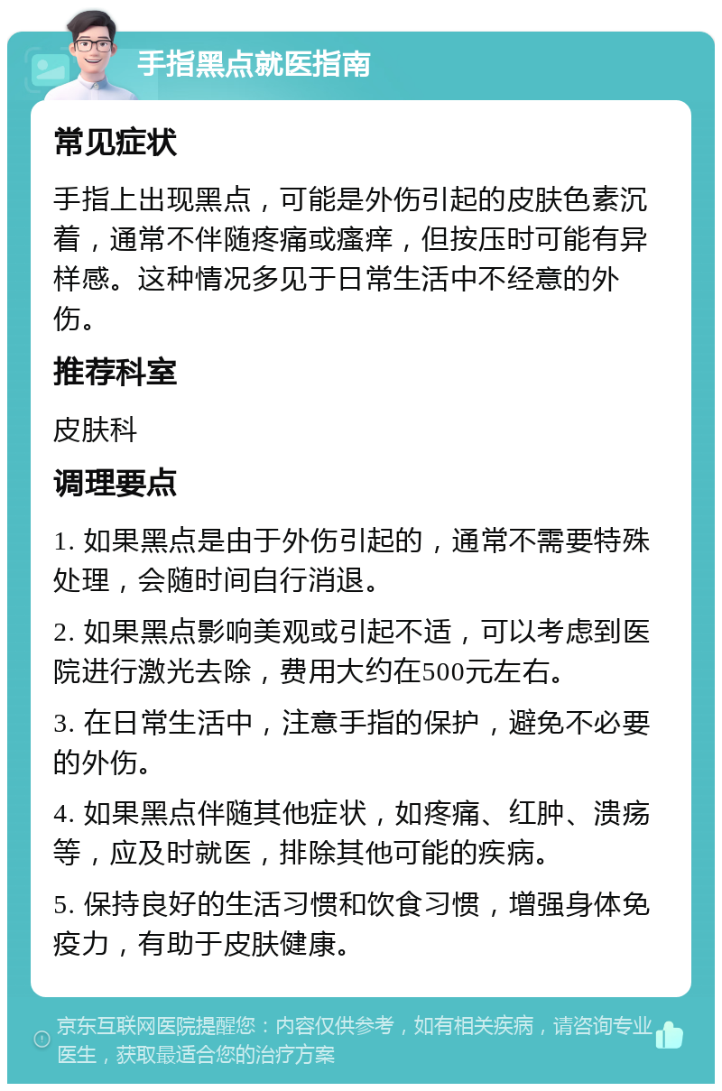 手指黑点就医指南 常见症状 手指上出现黑点，可能是外伤引起的皮肤色素沉着，通常不伴随疼痛或瘙痒，但按压时可能有异样感。这种情况多见于日常生活中不经意的外伤。 推荐科室 皮肤科 调理要点 1. 如果黑点是由于外伤引起的，通常不需要特殊处理，会随时间自行消退。 2. 如果黑点影响美观或引起不适，可以考虑到医院进行激光去除，费用大约在500元左右。 3. 在日常生活中，注意手指的保护，避免不必要的外伤。 4. 如果黑点伴随其他症状，如疼痛、红肿、溃疡等，应及时就医，排除其他可能的疾病。 5. 保持良好的生活习惯和饮食习惯，增强身体免疫力，有助于皮肤健康。