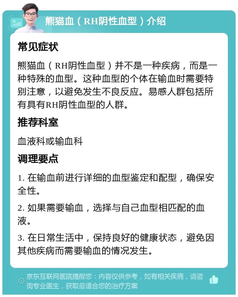 熊猫血（RH阴性血型）介绍 常见症状 熊猫血（RH阴性血型）并不是一种疾病，而是一种特殊的血型。这种血型的个体在输血时需要特别注意，以避免发生不良反应。易感人群包括所有具有RH阴性血型的人群。 推荐科室 血液科或输血科 调理要点 1. 在输血前进行详细的血型鉴定和配型，确保安全性。 2. 如果需要输血，选择与自己血型相匹配的血液。 3. 在日常生活中，保持良好的健康状态，避免因其他疾病而需要输血的情况发生。