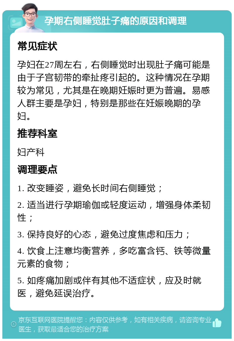 孕期右侧睡觉肚子痛的原因和调理 常见症状 孕妇在27周左右，右侧睡觉时出现肚子痛可能是由于子宫韧带的牵扯疼引起的。这种情况在孕期较为常见，尤其是在晚期妊娠时更为普遍。易感人群主要是孕妇，特别是那些在妊娠晚期的孕妇。 推荐科室 妇产科 调理要点 1. 改变睡姿，避免长时间右侧睡觉； 2. 适当进行孕期瑜伽或轻度运动，增强身体柔韧性； 3. 保持良好的心态，避免过度焦虑和压力； 4. 饮食上注意均衡营养，多吃富含钙、铁等微量元素的食物； 5. 如疼痛加剧或伴有其他不适症状，应及时就医，避免延误治疗。