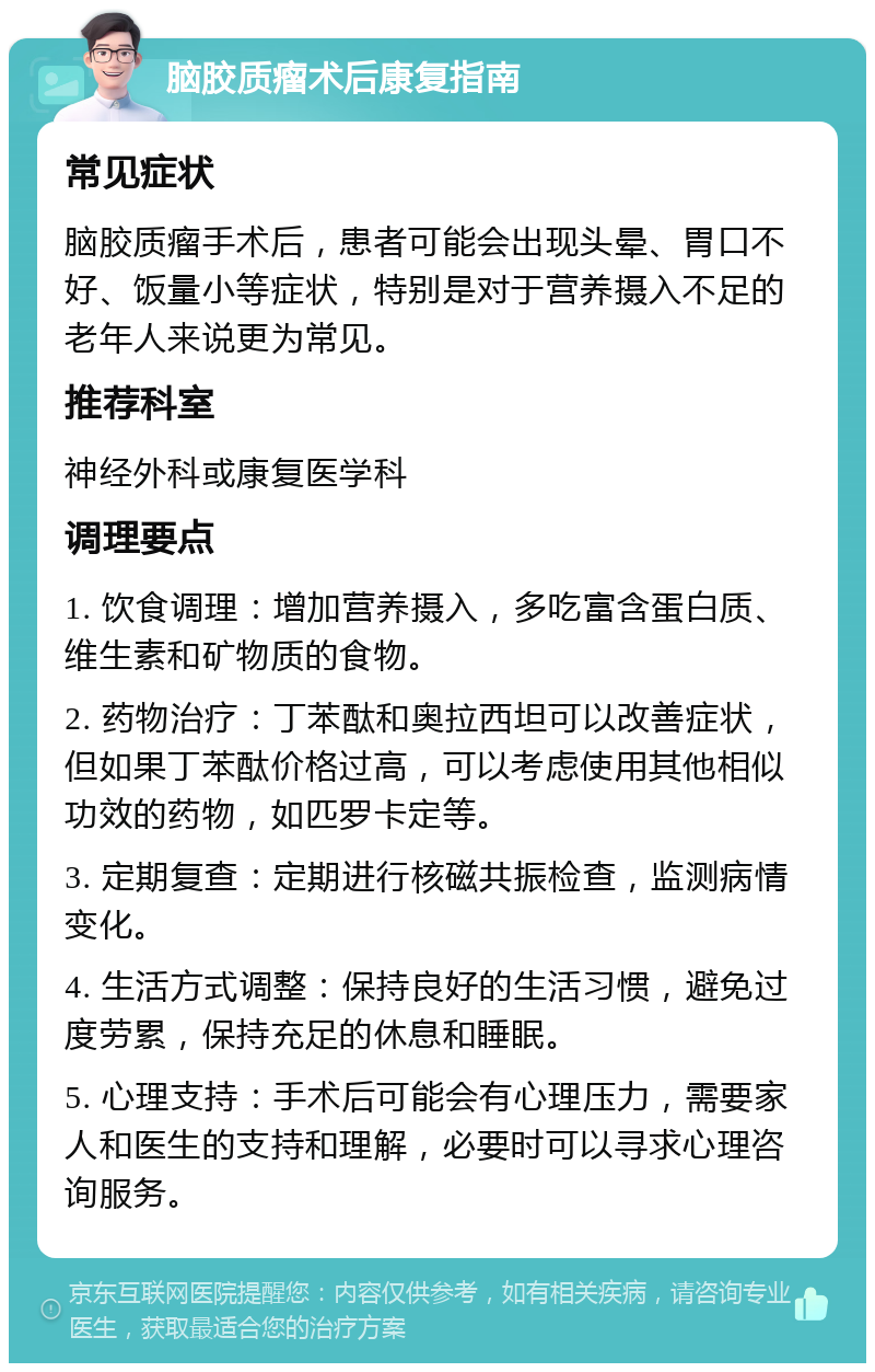 脑胶质瘤术后康复指南 常见症状 脑胶质瘤手术后，患者可能会出现头晕、胃口不好、饭量小等症状，特别是对于营养摄入不足的老年人来说更为常见。 推荐科室 神经外科或康复医学科 调理要点 1. 饮食调理：增加营养摄入，多吃富含蛋白质、维生素和矿物质的食物。 2. 药物治疗：丁苯酞和奥拉西坦可以改善症状，但如果丁苯酞价格过高，可以考虑使用其他相似功效的药物，如匹罗卡定等。 3. 定期复查：定期进行核磁共振检查，监测病情变化。 4. 生活方式调整：保持良好的生活习惯，避免过度劳累，保持充足的休息和睡眠。 5. 心理支持：手术后可能会有心理压力，需要家人和医生的支持和理解，必要时可以寻求心理咨询服务。