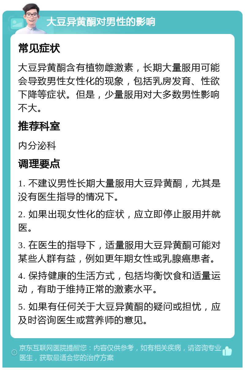 大豆异黄酮对男性的影响 常见症状 大豆异黄酮含有植物雌激素，长期大量服用可能会导致男性女性化的现象，包括乳房发育、性欲下降等症状。但是，少量服用对大多数男性影响不大。 推荐科室 内分泌科 调理要点 1. 不建议男性长期大量服用大豆异黄酮，尤其是没有医生指导的情况下。 2. 如果出现女性化的症状，应立即停止服用并就医。 3. 在医生的指导下，适量服用大豆异黄酮可能对某些人群有益，例如更年期女性或乳腺癌患者。 4. 保持健康的生活方式，包括均衡饮食和适量运动，有助于维持正常的激素水平。 5. 如果有任何关于大豆异黄酮的疑问或担忧，应及时咨询医生或营养师的意见。