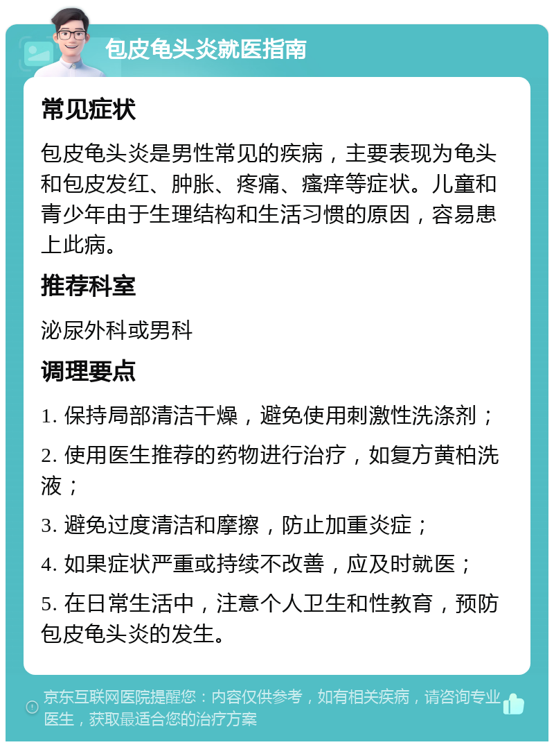 包皮龟头炎就医指南 常见症状 包皮龟头炎是男性常见的疾病，主要表现为龟头和包皮发红、肿胀、疼痛、瘙痒等症状。儿童和青少年由于生理结构和生活习惯的原因，容易患上此病。 推荐科室 泌尿外科或男科 调理要点 1. 保持局部清洁干燥，避免使用刺激性洗涤剂； 2. 使用医生推荐的药物进行治疗，如复方黄柏洗液； 3. 避免过度清洁和摩擦，防止加重炎症； 4. 如果症状严重或持续不改善，应及时就医； 5. 在日常生活中，注意个人卫生和性教育，预防包皮龟头炎的发生。