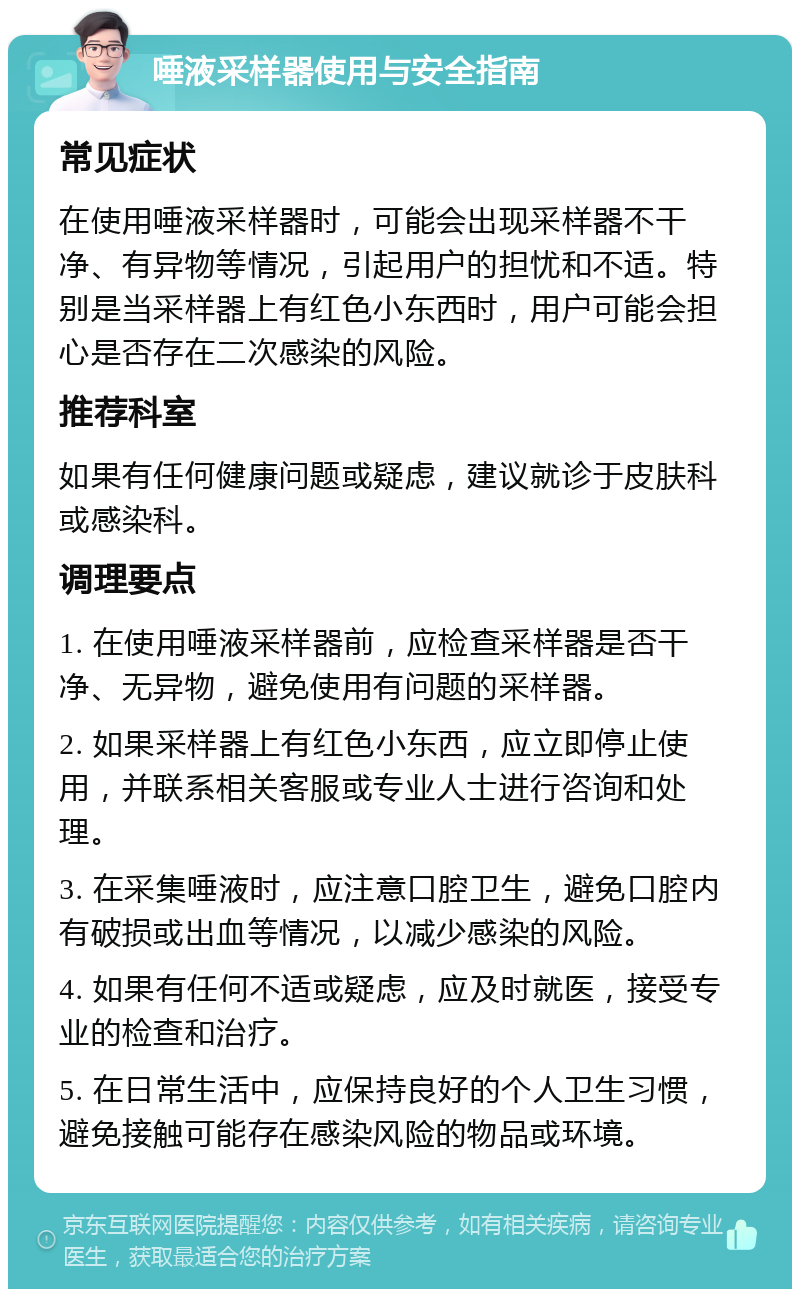 唾液采样器使用与安全指南 常见症状 在使用唾液采样器时，可能会出现采样器不干净、有异物等情况，引起用户的担忧和不适。特别是当采样器上有红色小东西时，用户可能会担心是否存在二次感染的风险。 推荐科室 如果有任何健康问题或疑虑，建议就诊于皮肤科或感染科。 调理要点 1. 在使用唾液采样器前，应检查采样器是否干净、无异物，避免使用有问题的采样器。 2. 如果采样器上有红色小东西，应立即停止使用，并联系相关客服或专业人士进行咨询和处理。 3. 在采集唾液时，应注意口腔卫生，避免口腔内有破损或出血等情况，以减少感染的风险。 4. 如果有任何不适或疑虑，应及时就医，接受专业的检查和治疗。 5. 在日常生活中，应保持良好的个人卫生习惯，避免接触可能存在感染风险的物品或环境。