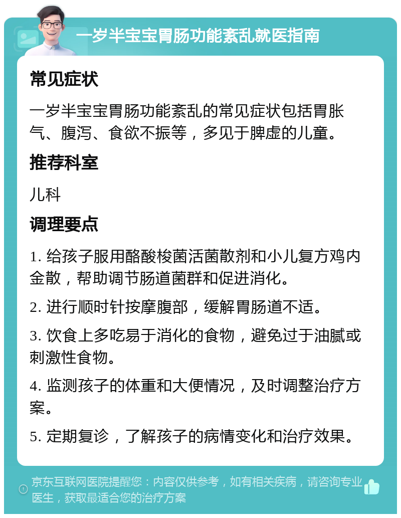 一岁半宝宝胃肠功能紊乱就医指南 常见症状 一岁半宝宝胃肠功能紊乱的常见症状包括胃胀气、腹泻、食欲不振等，多见于脾虚的儿童。 推荐科室 儿科 调理要点 1. 给孩子服用酪酸梭菌活菌散剂和小儿复方鸡内金散，帮助调节肠道菌群和促进消化。 2. 进行顺时针按摩腹部，缓解胃肠道不适。 3. 饮食上多吃易于消化的食物，避免过于油腻或刺激性食物。 4. 监测孩子的体重和大便情况，及时调整治疗方案。 5. 定期复诊，了解孩子的病情变化和治疗效果。