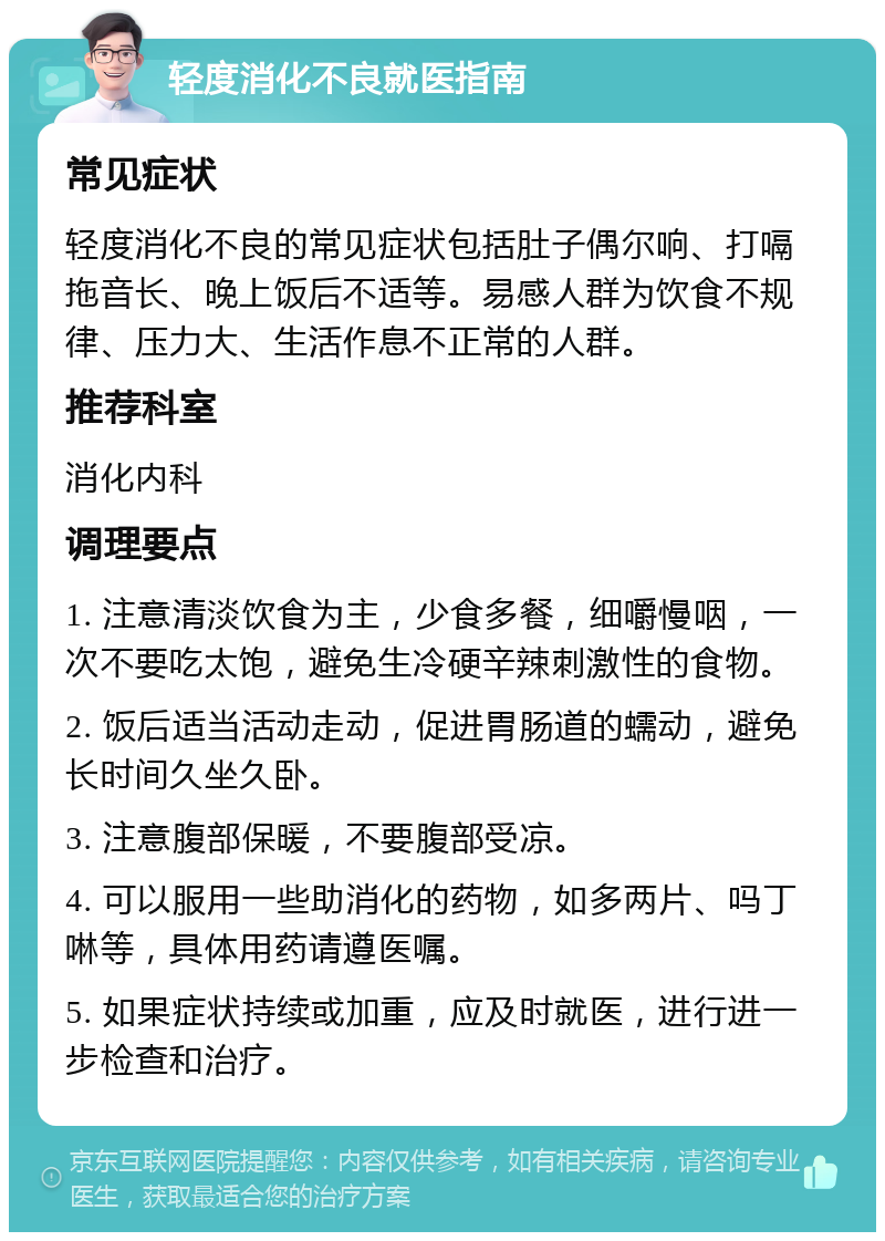 轻度消化不良就医指南 常见症状 轻度消化不良的常见症状包括肚子偶尔响、打嗝拖音长、晚上饭后不适等。易感人群为饮食不规律、压力大、生活作息不正常的人群。 推荐科室 消化内科 调理要点 1. 注意清淡饮食为主，少食多餐，细嚼慢咽，一次不要吃太饱，避免生冷硬辛辣刺激性的食物。 2. 饭后适当活动走动，促进胃肠道的蠕动，避免长时间久坐久卧。 3. 注意腹部保暖，不要腹部受凉。 4. 可以服用一些助消化的药物，如多两片、吗丁啉等，具体用药请遵医嘱。 5. 如果症状持续或加重，应及时就医，进行进一步检查和治疗。