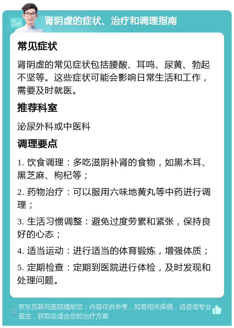 肾阴虚的症状、治疗和调理指南 常见症状 肾阴虚的常见症状包括腰酸、耳鸣、尿黄、勃起不坚等。这些症状可能会影响日常生活和工作，需要及时就医。 推荐科室 泌尿外科或中医科 调理要点 1. 饮食调理：多吃滋阴补肾的食物，如黑木耳、黑芝麻、枸杞等； 2. 药物治疗：可以服用六味地黄丸等中药进行调理； 3. 生活习惯调整：避免过度劳累和紧张，保持良好的心态； 4. 适当运动：进行适当的体育锻炼，增强体质； 5. 定期检查：定期到医院进行体检，及时发现和处理问题。