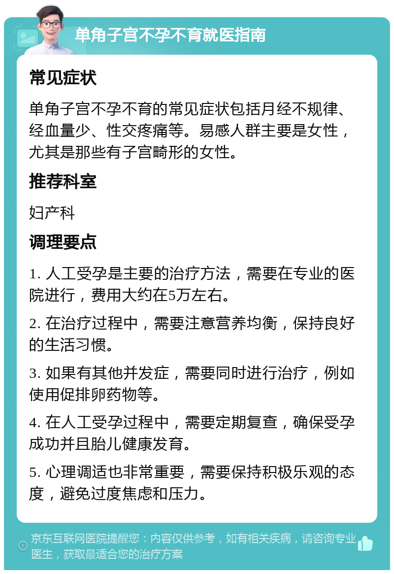 单角子宫不孕不育就医指南 常见症状 单角子宫不孕不育的常见症状包括月经不规律、经血量少、性交疼痛等。易感人群主要是女性，尤其是那些有子宫畸形的女性。 推荐科室 妇产科 调理要点 1. 人工受孕是主要的治疗方法，需要在专业的医院进行，费用大约在5万左右。 2. 在治疗过程中，需要注意营养均衡，保持良好的生活习惯。 3. 如果有其他并发症，需要同时进行治疗，例如使用促排卵药物等。 4. 在人工受孕过程中，需要定期复查，确保受孕成功并且胎儿健康发育。 5. 心理调适也非常重要，需要保持积极乐观的态度，避免过度焦虑和压力。