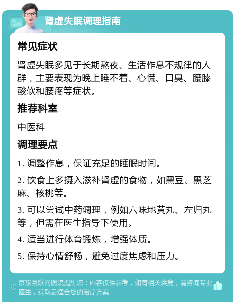 肾虚失眠调理指南 常见症状 肾虚失眠多见于长期熬夜、生活作息不规律的人群，主要表现为晚上睡不着、心慌、口臭、腰膝酸软和腰疼等症状。 推荐科室 中医科 调理要点 1. 调整作息，保证充足的睡眠时间。 2. 饮食上多摄入滋补肾虚的食物，如黑豆、黑芝麻、核桃等。 3. 可以尝试中药调理，例如六味地黄丸、左归丸等，但需在医生指导下使用。 4. 适当进行体育锻炼，增强体质。 5. 保持心情舒畅，避免过度焦虑和压力。