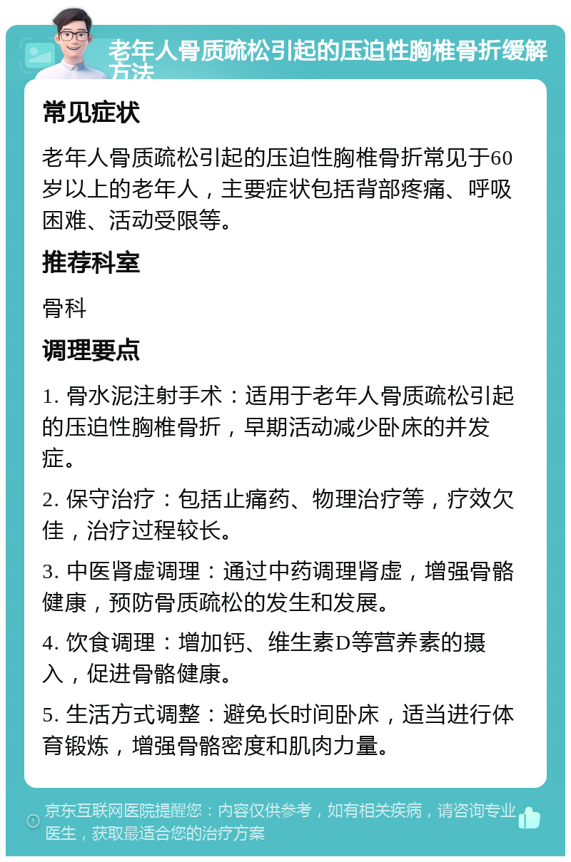 老年人骨质疏松引起的压迫性胸椎骨折缓解方法 常见症状 老年人骨质疏松引起的压迫性胸椎骨折常见于60岁以上的老年人，主要症状包括背部疼痛、呼吸困难、活动受限等。 推荐科室 骨科 调理要点 1. 骨水泥注射手术：适用于老年人骨质疏松引起的压迫性胸椎骨折，早期活动减少卧床的并发症。 2. 保守治疗：包括止痛药、物理治疗等，疗效欠佳，治疗过程较长。 3. 中医肾虚调理：通过中药调理肾虚，增强骨骼健康，预防骨质疏松的发生和发展。 4. 饮食调理：增加钙、维生素D等营养素的摄入，促进骨骼健康。 5. 生活方式调整：避免长时间卧床，适当进行体育锻炼，增强骨骼密度和肌肉力量。