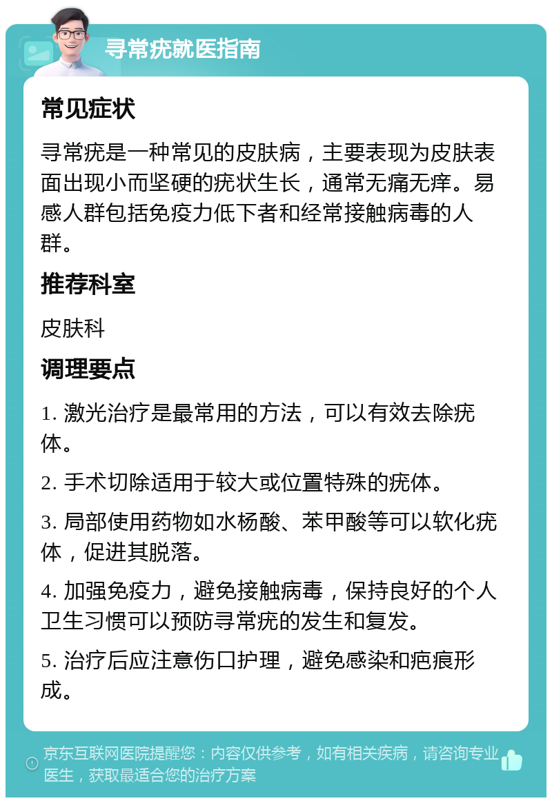 寻常疣就医指南 常见症状 寻常疣是一种常见的皮肤病，主要表现为皮肤表面出现小而坚硬的疣状生长，通常无痛无痒。易感人群包括免疫力低下者和经常接触病毒的人群。 推荐科室 皮肤科 调理要点 1. 激光治疗是最常用的方法，可以有效去除疣体。 2. 手术切除适用于较大或位置特殊的疣体。 3. 局部使用药物如水杨酸、苯甲酸等可以软化疣体，促进其脱落。 4. 加强免疫力，避免接触病毒，保持良好的个人卫生习惯可以预防寻常疣的发生和复发。 5. 治疗后应注意伤口护理，避免感染和疤痕形成。