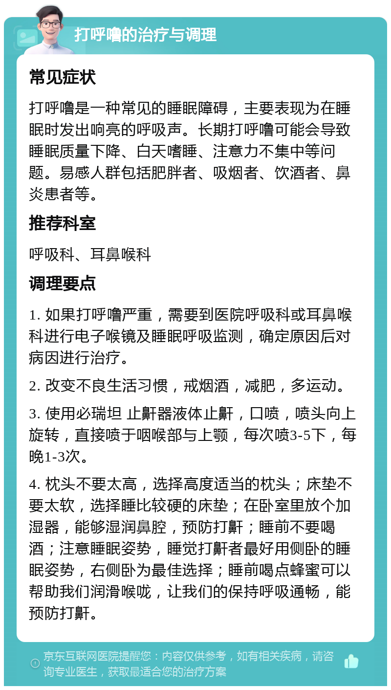 打呼噜的治疗与调理 常见症状 打呼噜是一种常见的睡眠障碍，主要表现为在睡眠时发出响亮的呼吸声。长期打呼噜可能会导致睡眠质量下降、白天嗜睡、注意力不集中等问题。易感人群包括肥胖者、吸烟者、饮酒者、鼻炎患者等。 推荐科室 呼吸科、耳鼻喉科 调理要点 1. 如果打呼噜严重，需要到医院呼吸科或耳鼻喉科进行电子喉镜及睡眠呼吸监测，确定原因后对病因进行治疗。 2. 改变不良生活习惯，戒烟酒，减肥，多运动。 3. 使用必瑞坦 止鼾器液体止鼾，口喷，喷头向上旋转，直接喷于咽喉部与上颚，每次喷3-5下，每晚1-3次。 4. 枕头不要太高，选择高度适当的枕头；床垫不要太软，选择睡比较硬的床垫；在卧室里放个加湿器，能够湿润鼻腔，预防打鼾；睡前不要喝酒；注意睡眠姿势，睡觉打鼾者最好用侧卧的睡眠姿势，右侧卧为最佳选择；睡前喝点蜂蜜可以帮助我们润滑喉咙，让我们的保持呼吸通畅，能预防打鼾。