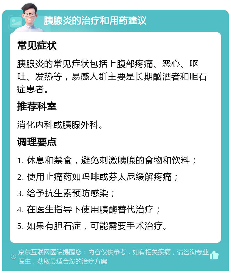 胰腺炎的治疗和用药建议 常见症状 胰腺炎的常见症状包括上腹部疼痛、恶心、呕吐、发热等，易感人群主要是长期酗酒者和胆石症患者。 推荐科室 消化内科或胰腺外科。 调理要点 1. 休息和禁食，避免刺激胰腺的食物和饮料； 2. 使用止痛药如吗啡或芬太尼缓解疼痛； 3. 给予抗生素预防感染； 4. 在医生指导下使用胰酶替代治疗； 5. 如果有胆石症，可能需要手术治疗。