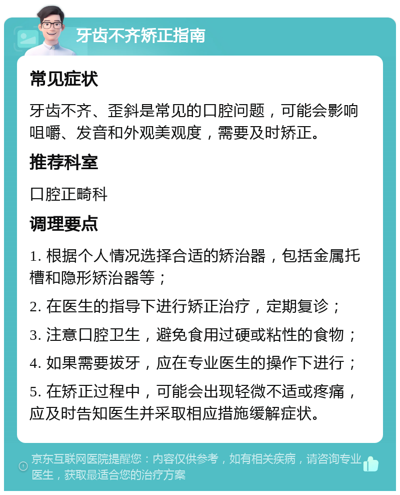 牙齿不齐矫正指南 常见症状 牙齿不齐、歪斜是常见的口腔问题，可能会影响咀嚼、发音和外观美观度，需要及时矫正。 推荐科室 口腔正畸科 调理要点 1. 根据个人情况选择合适的矫治器，包括金属托槽和隐形矫治器等； 2. 在医生的指导下进行矫正治疗，定期复诊； 3. 注意口腔卫生，避免食用过硬或粘性的食物； 4. 如果需要拔牙，应在专业医生的操作下进行； 5. 在矫正过程中，可能会出现轻微不适或疼痛，应及时告知医生并采取相应措施缓解症状。