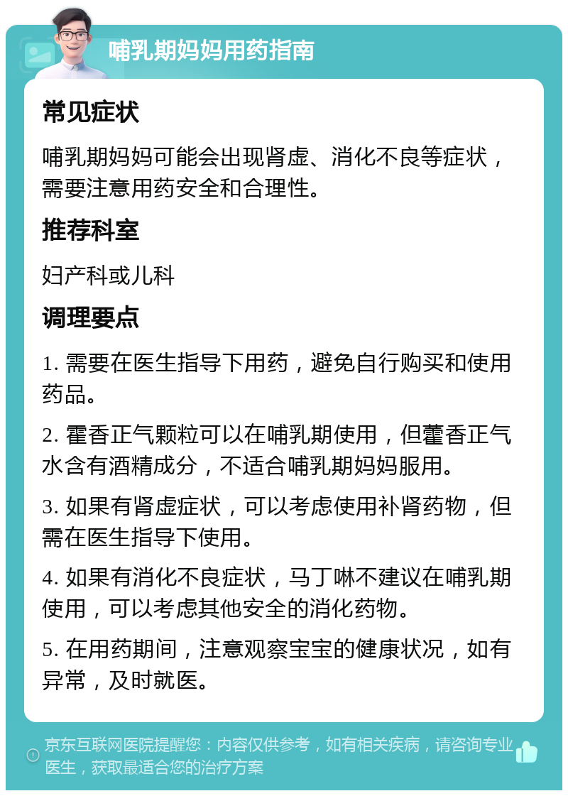 哺乳期妈妈用药指南 常见症状 哺乳期妈妈可能会出现肾虚、消化不良等症状，需要注意用药安全和合理性。 推荐科室 妇产科或儿科 调理要点 1. 需要在医生指导下用药，避免自行购买和使用药品。 2. 霍香正气颗粒可以在哺乳期使用，但藿香正气水含有酒精成分，不适合哺乳期妈妈服用。 3. 如果有肾虚症状，可以考虑使用补肾药物，但需在医生指导下使用。 4. 如果有消化不良症状，马丁啉不建议在哺乳期使用，可以考虑其他安全的消化药物。 5. 在用药期间，注意观察宝宝的健康状况，如有异常，及时就医。