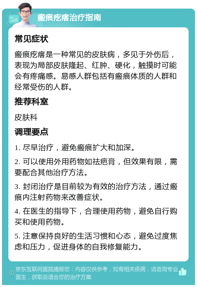 瘢痕疙瘩治疗指南 常见症状 瘢痕疙瘩是一种常见的皮肤病，多见于外伤后，表现为局部皮肤隆起、红肿、硬化，触摸时可能会有疼痛感。易感人群包括有瘢痕体质的人群和经常受伤的人群。 推荐科室 皮肤科 调理要点 1. 尽早治疗，避免瘢痕扩大和加深。 2. 可以使用外用药物如祛疤膏，但效果有限，需要配合其他治疗方法。 3. 封闭治疗是目前较为有效的治疗方法，通过瘢痕内注射药物来改善症状。 4. 在医生的指导下，合理使用药物，避免自行购买和使用药物。 5. 注意保持良好的生活习惯和心态，避免过度焦虑和压力，促进身体的自我修复能力。