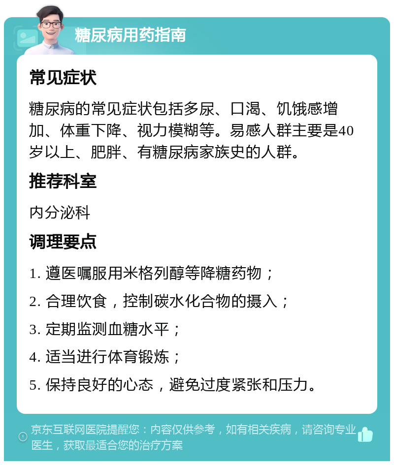 糖尿病用药指南 常见症状 糖尿病的常见症状包括多尿、口渴、饥饿感增加、体重下降、视力模糊等。易感人群主要是40岁以上、肥胖、有糖尿病家族史的人群。 推荐科室 内分泌科 调理要点 1. 遵医嘱服用米格列醇等降糖药物； 2. 合理饮食，控制碳水化合物的摄入； 3. 定期监测血糖水平； 4. 适当进行体育锻炼； 5. 保持良好的心态，避免过度紧张和压力。