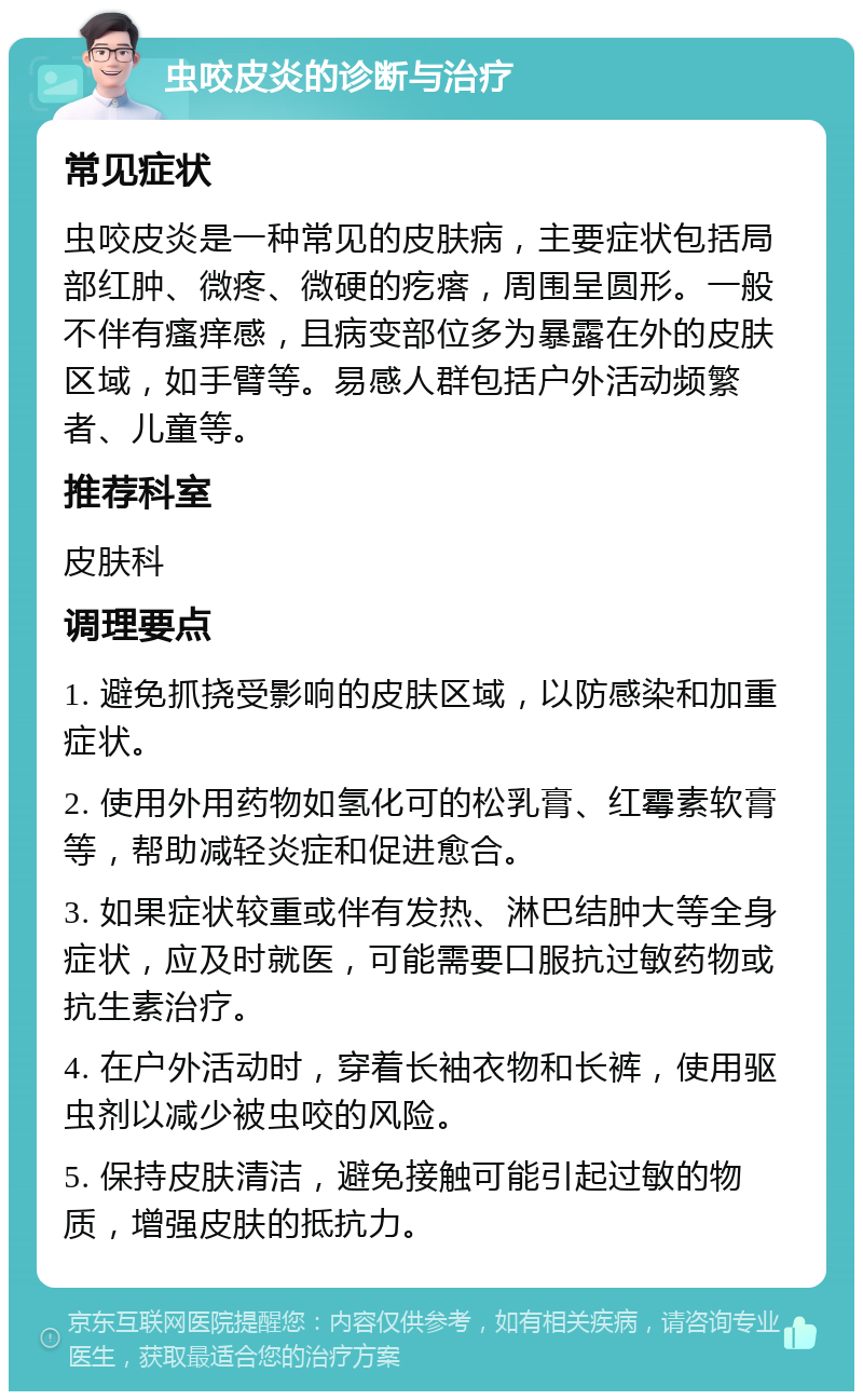 虫咬皮炎的诊断与治疗 常见症状 虫咬皮炎是一种常见的皮肤病，主要症状包括局部红肿、微疼、微硬的疙瘩，周围呈圆形。一般不伴有瘙痒感，且病变部位多为暴露在外的皮肤区域，如手臂等。易感人群包括户外活动频繁者、儿童等。 推荐科室 皮肤科 调理要点 1. 避免抓挠受影响的皮肤区域，以防感染和加重症状。 2. 使用外用药物如氢化可的松乳膏、红霉素软膏等，帮助减轻炎症和促进愈合。 3. 如果症状较重或伴有发热、淋巴结肿大等全身症状，应及时就医，可能需要口服抗过敏药物或抗生素治疗。 4. 在户外活动时，穿着长袖衣物和长裤，使用驱虫剂以减少被虫咬的风险。 5. 保持皮肤清洁，避免接触可能引起过敏的物质，增强皮肤的抵抗力。