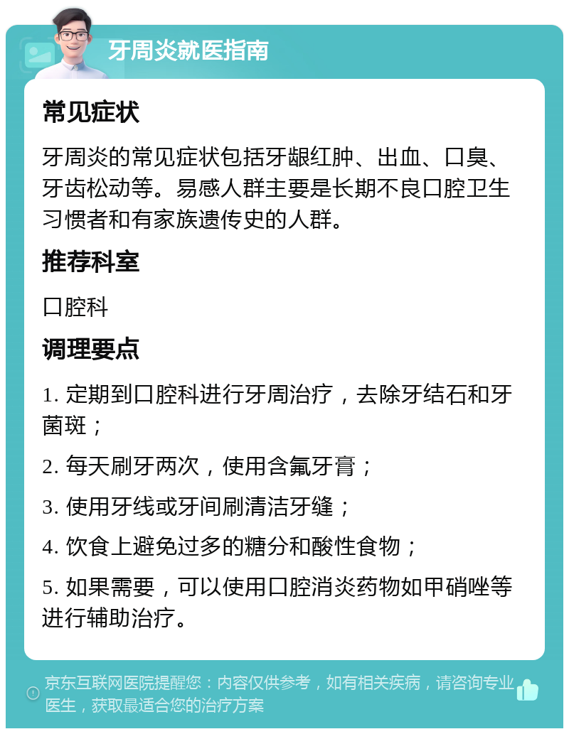 牙周炎就医指南 常见症状 牙周炎的常见症状包括牙龈红肿、出血、口臭、牙齿松动等。易感人群主要是长期不良口腔卫生习惯者和有家族遗传史的人群。 推荐科室 口腔科 调理要点 1. 定期到口腔科进行牙周治疗，去除牙结石和牙菌斑； 2. 每天刷牙两次，使用含氟牙膏； 3. 使用牙线或牙间刷清洁牙缝； 4. 饮食上避免过多的糖分和酸性食物； 5. 如果需要，可以使用口腔消炎药物如甲硝唑等进行辅助治疗。