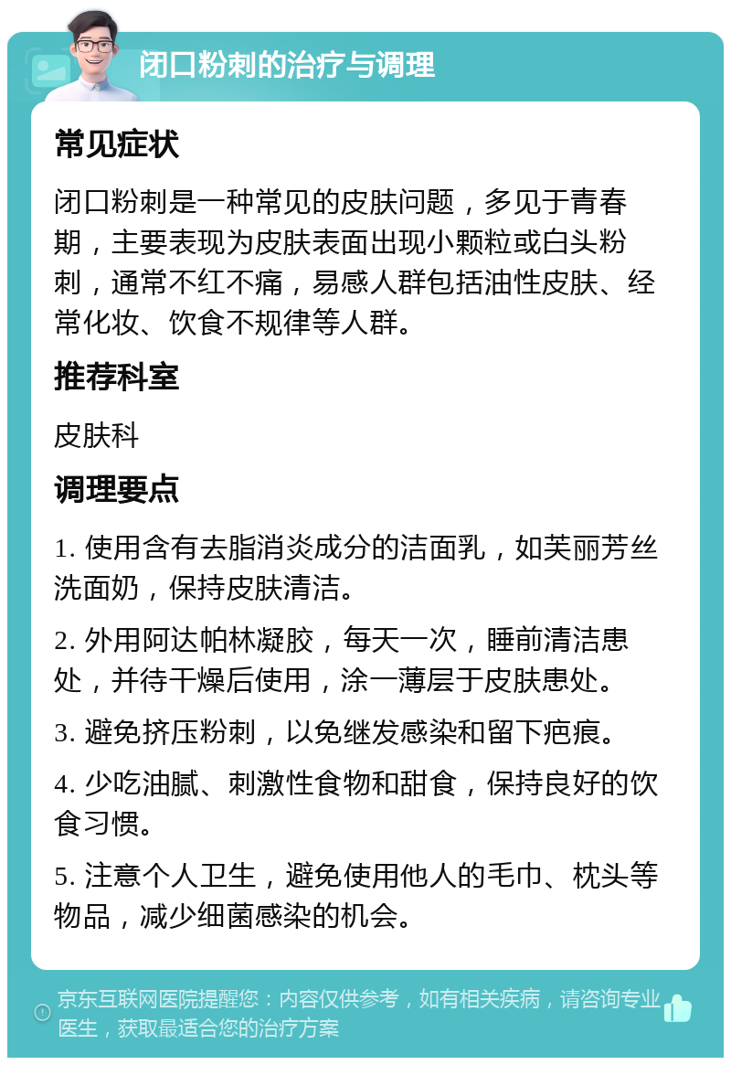 闭口粉刺的治疗与调理 常见症状 闭口粉刺是一种常见的皮肤问题，多见于青春期，主要表现为皮肤表面出现小颗粒或白头粉刺，通常不红不痛，易感人群包括油性皮肤、经常化妆、饮食不规律等人群。 推荐科室 皮肤科 调理要点 1. 使用含有去脂消炎成分的洁面乳，如芙丽芳丝洗面奶，保持皮肤清洁。 2. 外用阿达帕林凝胶，每天一次，睡前清洁患处，并待干燥后使用，涂一薄层于皮肤患处。 3. 避免挤压粉刺，以免继发感染和留下疤痕。 4. 少吃油腻、刺激性食物和甜食，保持良好的饮食习惯。 5. 注意个人卫生，避免使用他人的毛巾、枕头等物品，减少细菌感染的机会。