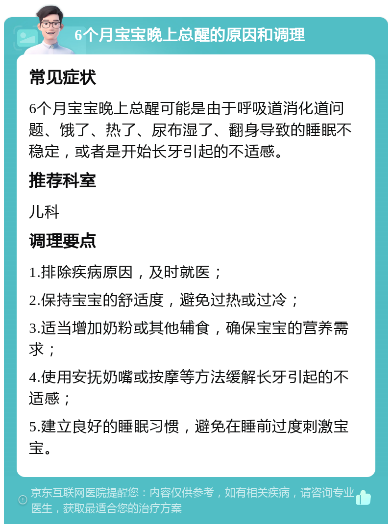 6个月宝宝晚上总醒的原因和调理 常见症状 6个月宝宝晚上总醒可能是由于呼吸道消化道问题、饿了、热了、尿布湿了、翻身导致的睡眠不稳定，或者是开始长牙引起的不适感。 推荐科室 儿科 调理要点 1.排除疾病原因，及时就医； 2.保持宝宝的舒适度，避免过热或过冷； 3.适当增加奶粉或其他辅食，确保宝宝的营养需求； 4.使用安抚奶嘴或按摩等方法缓解长牙引起的不适感； 5.建立良好的睡眠习惯，避免在睡前过度刺激宝宝。