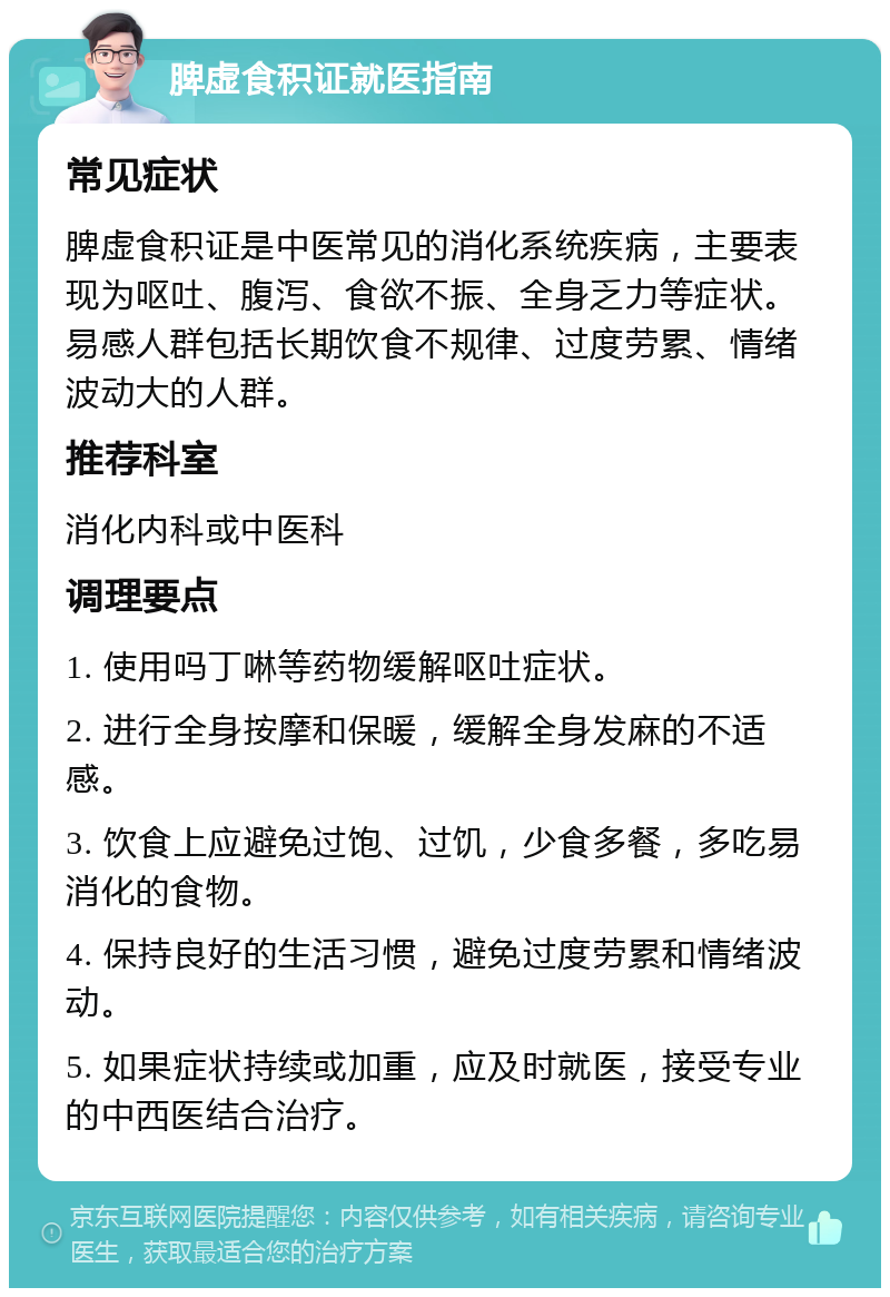 脾虚食积证就医指南 常见症状 脾虚食积证是中医常见的消化系统疾病，主要表现为呕吐、腹泻、食欲不振、全身乏力等症状。易感人群包括长期饮食不规律、过度劳累、情绪波动大的人群。 推荐科室 消化内科或中医科 调理要点 1. 使用吗丁啉等药物缓解呕吐症状。 2. 进行全身按摩和保暖，缓解全身发麻的不适感。 3. 饮食上应避免过饱、过饥，少食多餐，多吃易消化的食物。 4. 保持良好的生活习惯，避免过度劳累和情绪波动。 5. 如果症状持续或加重，应及时就医，接受专业的中西医结合治疗。