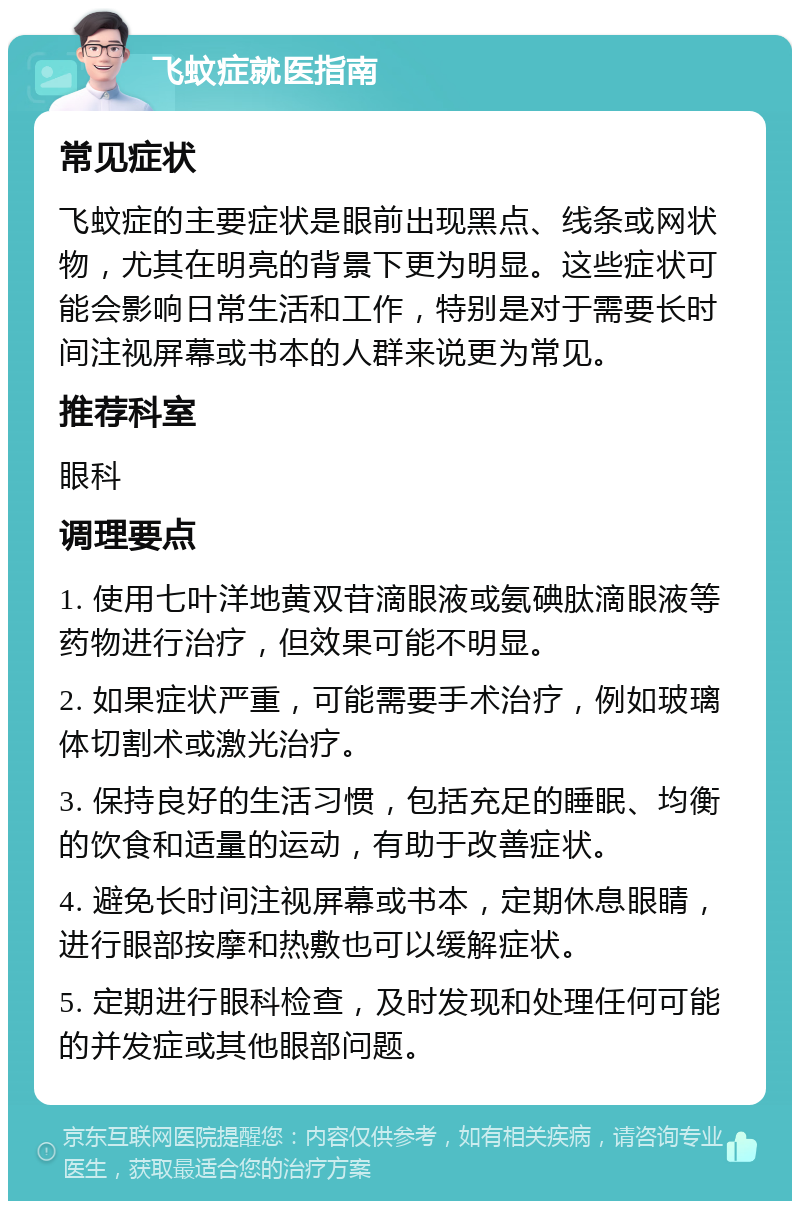 飞蚊症就医指南 常见症状 飞蚊症的主要症状是眼前出现黑点、线条或网状物，尤其在明亮的背景下更为明显。这些症状可能会影响日常生活和工作，特别是对于需要长时间注视屏幕或书本的人群来说更为常见。 推荐科室 眼科 调理要点 1. 使用七叶洋地黄双苷滴眼液或氨碘肽滴眼液等药物进行治疗，但效果可能不明显。 2. 如果症状严重，可能需要手术治疗，例如玻璃体切割术或激光治疗。 3. 保持良好的生活习惯，包括充足的睡眠、均衡的饮食和适量的运动，有助于改善症状。 4. 避免长时间注视屏幕或书本，定期休息眼睛，进行眼部按摩和热敷也可以缓解症状。 5. 定期进行眼科检查，及时发现和处理任何可能的并发症或其他眼部问题。