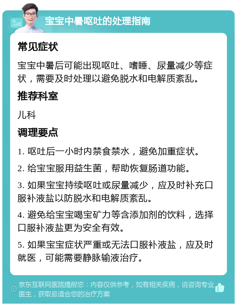 宝宝中暑呕吐的处理指南 常见症状 宝宝中暑后可能出现呕吐、嗜睡、尿量减少等症状，需要及时处理以避免脱水和电解质紊乱。 推荐科室 儿科 调理要点 1. 呕吐后一小时内禁食禁水，避免加重症状。 2. 给宝宝服用益生菌，帮助恢复肠道功能。 3. 如果宝宝持续呕吐或尿量减少，应及时补充口服补液盐以防脱水和电解质紊乱。 4. 避免给宝宝喝宝矿力等含添加剂的饮料，选择口服补液盐更为安全有效。 5. 如果宝宝症状严重或无法口服补液盐，应及时就医，可能需要静脉输液治疗。