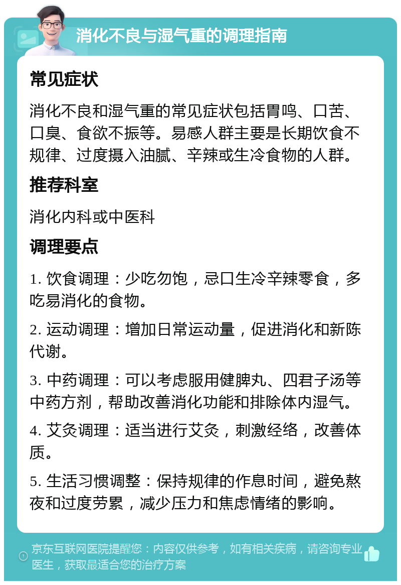 消化不良与湿气重的调理指南 常见症状 消化不良和湿气重的常见症状包括胃鸣、口苦、口臭、食欲不振等。易感人群主要是长期饮食不规律、过度摄入油腻、辛辣或生冷食物的人群。 推荐科室 消化内科或中医科 调理要点 1. 饮食调理：少吃勿饱，忌口生冷辛辣零食，多吃易消化的食物。 2. 运动调理：增加日常运动量，促进消化和新陈代谢。 3. 中药调理：可以考虑服用健脾丸、四君子汤等中药方剂，帮助改善消化功能和排除体内湿气。 4. 艾灸调理：适当进行艾灸，刺激经络，改善体质。 5. 生活习惯调整：保持规律的作息时间，避免熬夜和过度劳累，减少压力和焦虑情绪的影响。