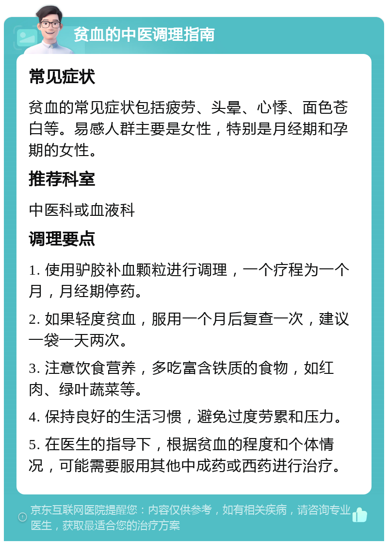 贫血的中医调理指南 常见症状 贫血的常见症状包括疲劳、头晕、心悸、面色苍白等。易感人群主要是女性，特别是月经期和孕期的女性。 推荐科室 中医科或血液科 调理要点 1. 使用驴胶补血颗粒进行调理，一个疗程为一个月，月经期停药。 2. 如果轻度贫血，服用一个月后复查一次，建议一袋一天两次。 3. 注意饮食营养，多吃富含铁质的食物，如红肉、绿叶蔬菜等。 4. 保持良好的生活习惯，避免过度劳累和压力。 5. 在医生的指导下，根据贫血的程度和个体情况，可能需要服用其他中成药或西药进行治疗。