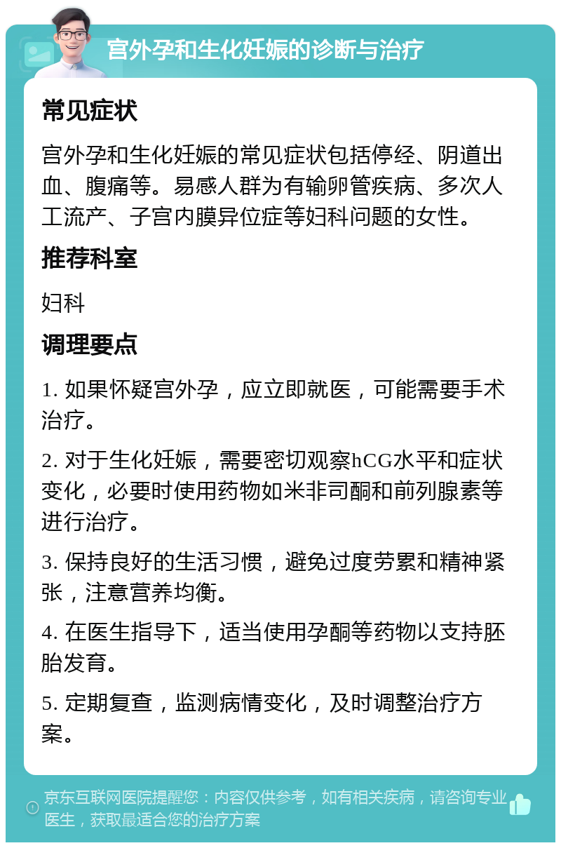 宫外孕和生化妊娠的诊断与治疗 常见症状 宫外孕和生化妊娠的常见症状包括停经、阴道出血、腹痛等。易感人群为有输卵管疾病、多次人工流产、子宫内膜异位症等妇科问题的女性。 推荐科室 妇科 调理要点 1. 如果怀疑宫外孕，应立即就医，可能需要手术治疗。 2. 对于生化妊娠，需要密切观察hCG水平和症状变化，必要时使用药物如米非司酮和前列腺素等进行治疗。 3. 保持良好的生活习惯，避免过度劳累和精神紧张，注意营养均衡。 4. 在医生指导下，适当使用孕酮等药物以支持胚胎发育。 5. 定期复查，监测病情变化，及时调整治疗方案。