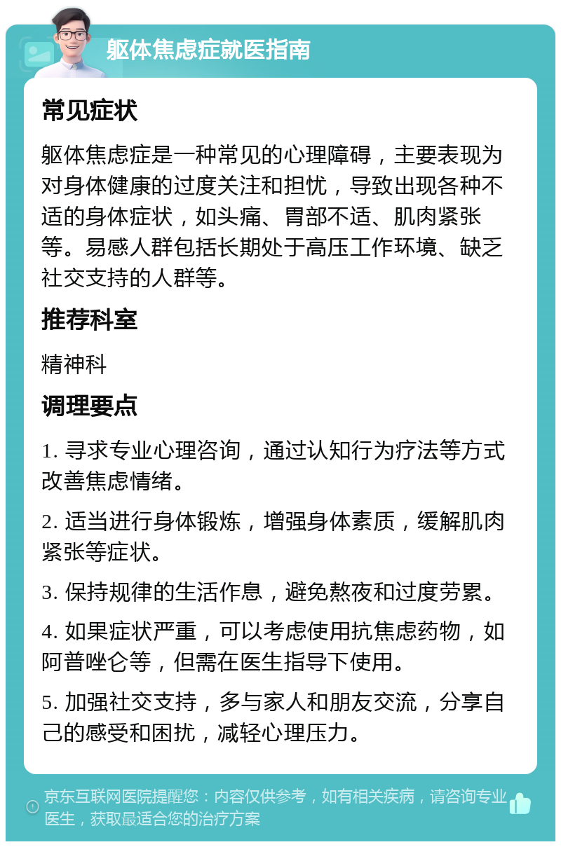 躯体焦虑症就医指南 常见症状 躯体焦虑症是一种常见的心理障碍，主要表现为对身体健康的过度关注和担忧，导致出现各种不适的身体症状，如头痛、胃部不适、肌肉紧张等。易感人群包括长期处于高压工作环境、缺乏社交支持的人群等。 推荐科室 精神科 调理要点 1. 寻求专业心理咨询，通过认知行为疗法等方式改善焦虑情绪。 2. 适当进行身体锻炼，增强身体素质，缓解肌肉紧张等症状。 3. 保持规律的生活作息，避免熬夜和过度劳累。 4. 如果症状严重，可以考虑使用抗焦虑药物，如阿普唑仑等，但需在医生指导下使用。 5. 加强社交支持，多与家人和朋友交流，分享自己的感受和困扰，减轻心理压力。