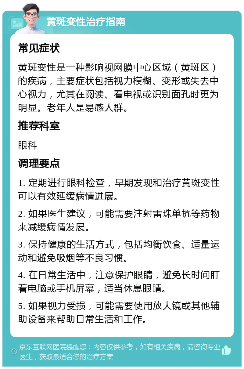 黄斑变性治疗指南 常见症状 黄斑变性是一种影响视网膜中心区域（黄斑区）的疾病，主要症状包括视力模糊、变形或失去中心视力，尤其在阅读、看电视或识别面孔时更为明显。老年人是易感人群。 推荐科室 眼科 调理要点 1. 定期进行眼科检查，早期发现和治疗黄斑变性可以有效延缓病情进展。 2. 如果医生建议，可能需要注射雷珠单抗等药物来减缓病情发展。 3. 保持健康的生活方式，包括均衡饮食、适量运动和避免吸烟等不良习惯。 4. 在日常生活中，注意保护眼睛，避免长时间盯着电脑或手机屏幕，适当休息眼睛。 5. 如果视力受损，可能需要使用放大镜或其他辅助设备来帮助日常生活和工作。