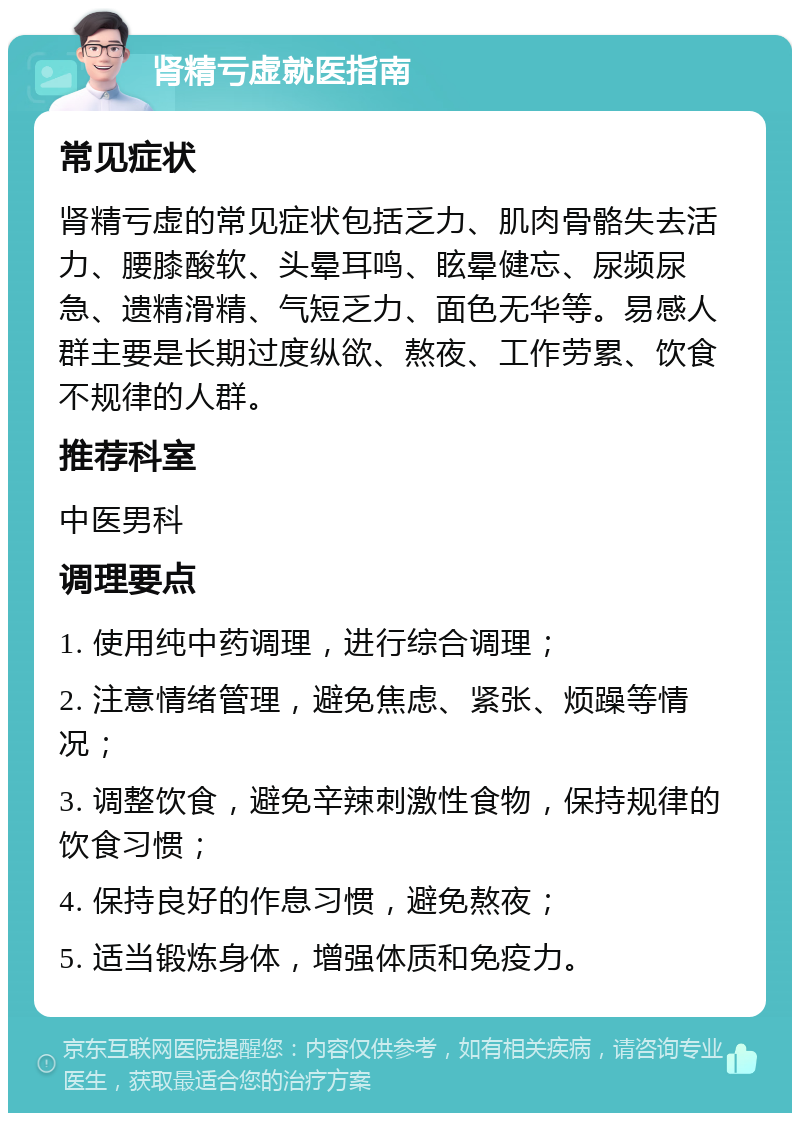 肾精亏虚就医指南 常见症状 肾精亏虚的常见症状包括乏力、肌肉骨骼失去活力、腰膝酸软、头晕耳鸣、眩晕健忘、尿频尿急、遗精滑精、气短乏力、面色无华等。易感人群主要是长期过度纵欲、熬夜、工作劳累、饮食不规律的人群。 推荐科室 中医男科 调理要点 1. 使用纯中药调理，进行综合调理； 2. 注意情绪管理，避免焦虑、紧张、烦躁等情况； 3. 调整饮食，避免辛辣刺激性食物，保持规律的饮食习惯； 4. 保持良好的作息习惯，避免熬夜； 5. 适当锻炼身体，增强体质和免疫力。