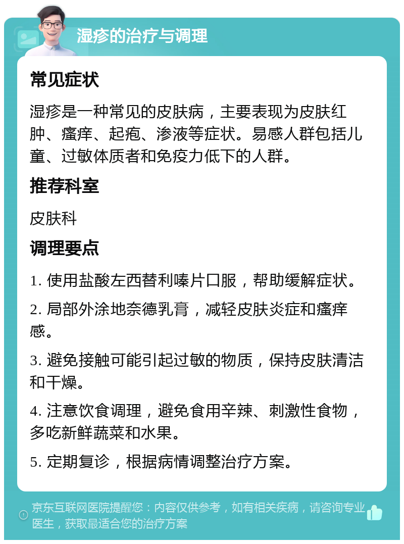 湿疹的治疗与调理 常见症状 湿疹是一种常见的皮肤病，主要表现为皮肤红肿、瘙痒、起疱、渗液等症状。易感人群包括儿童、过敏体质者和免疫力低下的人群。 推荐科室 皮肤科 调理要点 1. 使用盐酸左西替利嗪片口服，帮助缓解症状。 2. 局部外涂地奈德乳膏，减轻皮肤炎症和瘙痒感。 3. 避免接触可能引起过敏的物质，保持皮肤清洁和干燥。 4. 注意饮食调理，避免食用辛辣、刺激性食物，多吃新鲜蔬菜和水果。 5. 定期复诊，根据病情调整治疗方案。