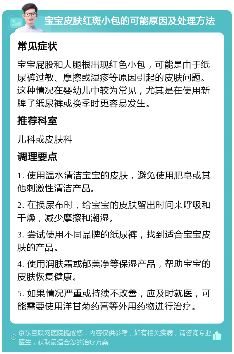 宝宝皮肤红斑小包的可能原因及处理方法 常见症状 宝宝屁股和大腿根出现红色小包，可能是由于纸尿裤过敏、摩擦或湿疹等原因引起的皮肤问题。这种情况在婴幼儿中较为常见，尤其是在使用新牌子纸尿裤或换季时更容易发生。 推荐科室 儿科或皮肤科 调理要点 1. 使用温水清洁宝宝的皮肤，避免使用肥皂或其他刺激性清洁产品。 2. 在换尿布时，给宝宝的皮肤留出时间来呼吸和干燥，减少摩擦和潮湿。 3. 尝试使用不同品牌的纸尿裤，找到适合宝宝皮肤的产品。 4. 使用润肤霜或郁美净等保湿产品，帮助宝宝的皮肤恢复健康。 5. 如果情况严重或持续不改善，应及时就医，可能需要使用洋甘菊药膏等外用药物进行治疗。