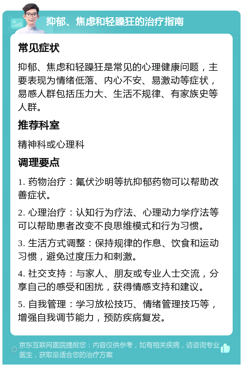 抑郁、焦虑和轻躁狂的治疗指南 常见症状 抑郁、焦虑和轻躁狂是常见的心理健康问题，主要表现为情绪低落、内心不安、易激动等症状，易感人群包括压力大、生活不规律、有家族史等人群。 推荐科室 精神科或心理科 调理要点 1. 药物治疗：氟伏沙明等抗抑郁药物可以帮助改善症状。 2. 心理治疗：认知行为疗法、心理动力学疗法等可以帮助患者改变不良思维模式和行为习惯。 3. 生活方式调整：保持规律的作息、饮食和运动习惯，避免过度压力和刺激。 4. 社交支持：与家人、朋友或专业人士交流，分享自己的感受和困扰，获得情感支持和建议。 5. 自我管理：学习放松技巧、情绪管理技巧等，增强自我调节能力，预防疾病复发。