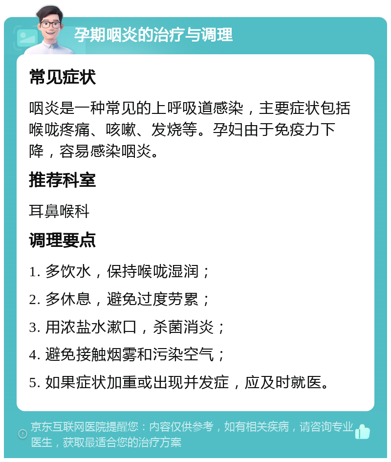 孕期咽炎的治疗与调理 常见症状 咽炎是一种常见的上呼吸道感染，主要症状包括喉咙疼痛、咳嗽、发烧等。孕妇由于免疫力下降，容易感染咽炎。 推荐科室 耳鼻喉科 调理要点 1. 多饮水，保持喉咙湿润； 2. 多休息，避免过度劳累； 3. 用浓盐水漱口，杀菌消炎； 4. 避免接触烟雾和污染空气； 5. 如果症状加重或出现并发症，应及时就医。