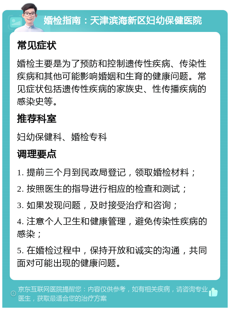 婚检指南：天津滨海新区妇幼保健医院 常见症状 婚检主要是为了预防和控制遗传性疾病、传染性疾病和其他可能影响婚姻和生育的健康问题。常见症状包括遗传性疾病的家族史、性传播疾病的感染史等。 推荐科室 妇幼保健科、婚检专科 调理要点 1. 提前三个月到民政局登记，领取婚检材料； 2. 按照医生的指导进行相应的检查和测试； 3. 如果发现问题，及时接受治疗和咨询； 4. 注意个人卫生和健康管理，避免传染性疾病的感染； 5. 在婚检过程中，保持开放和诚实的沟通，共同面对可能出现的健康问题。