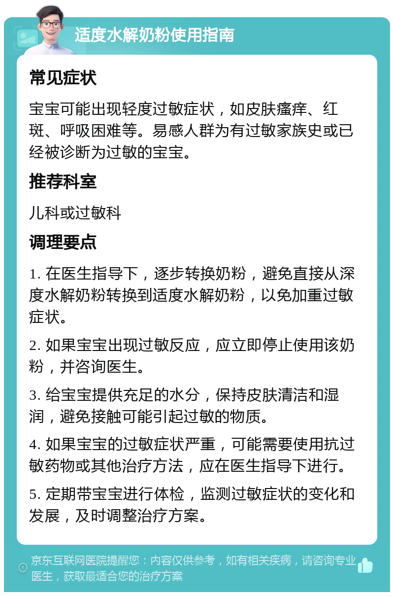 适度水解奶粉使用指南 常见症状 宝宝可能出现轻度过敏症状，如皮肤瘙痒、红斑、呼吸困难等。易感人群为有过敏家族史或已经被诊断为过敏的宝宝。 推荐科室 儿科或过敏科 调理要点 1. 在医生指导下，逐步转换奶粉，避免直接从深度水解奶粉转换到适度水解奶粉，以免加重过敏症状。 2. 如果宝宝出现过敏反应，应立即停止使用该奶粉，并咨询医生。 3. 给宝宝提供充足的水分，保持皮肤清洁和湿润，避免接触可能引起过敏的物质。 4. 如果宝宝的过敏症状严重，可能需要使用抗过敏药物或其他治疗方法，应在医生指导下进行。 5. 定期带宝宝进行体检，监测过敏症状的变化和发展，及时调整治疗方案。