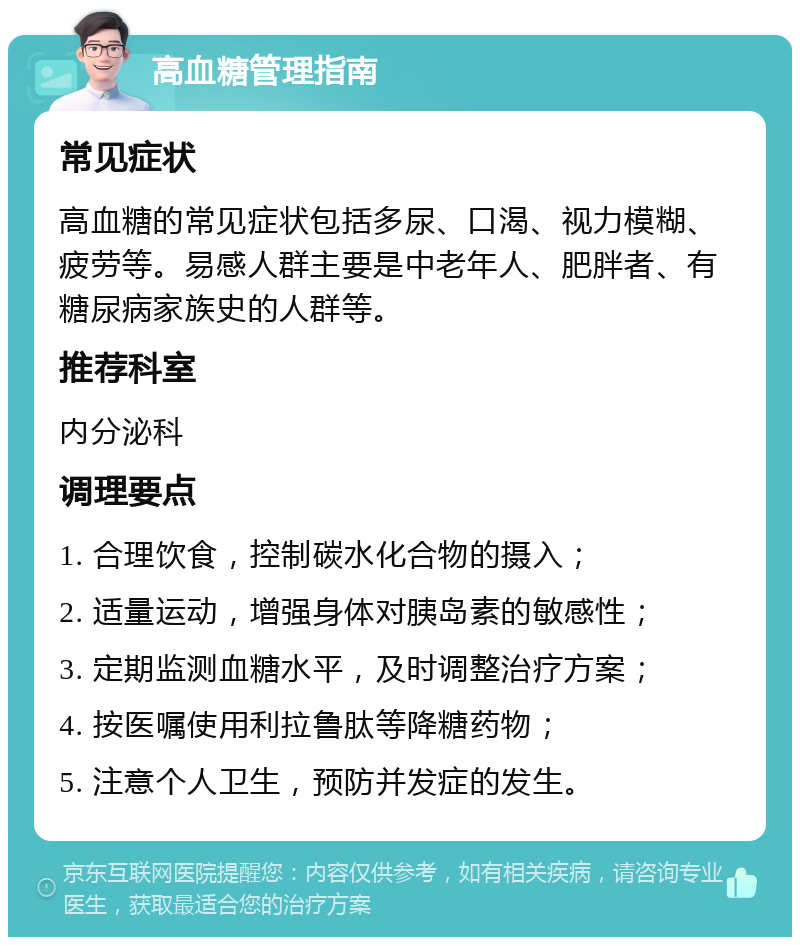 高血糖管理指南 常见症状 高血糖的常见症状包括多尿、口渴、视力模糊、疲劳等。易感人群主要是中老年人、肥胖者、有糖尿病家族史的人群等。 推荐科室 内分泌科 调理要点 1. 合理饮食，控制碳水化合物的摄入； 2. 适量运动，增强身体对胰岛素的敏感性； 3. 定期监测血糖水平，及时调整治疗方案； 4. 按医嘱使用利拉鲁肽等降糖药物； 5. 注意个人卫生，预防并发症的发生。