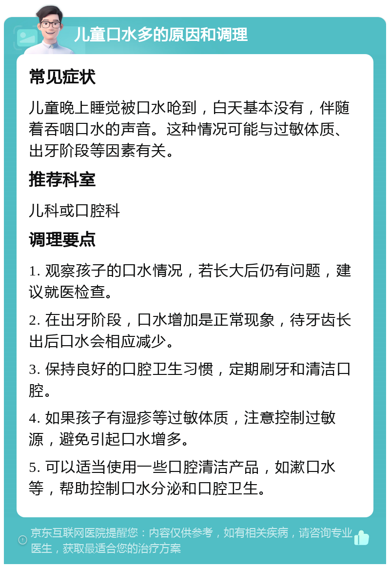 儿童口水多的原因和调理 常见症状 儿童晚上睡觉被口水呛到，白天基本没有，伴随着吞咽口水的声音。这种情况可能与过敏体质、出牙阶段等因素有关。 推荐科室 儿科或口腔科 调理要点 1. 观察孩子的口水情况，若长大后仍有问题，建议就医检查。 2. 在出牙阶段，口水增加是正常现象，待牙齿长出后口水会相应减少。 3. 保持良好的口腔卫生习惯，定期刷牙和清洁口腔。 4. 如果孩子有湿疹等过敏体质，注意控制过敏源，避免引起口水增多。 5. 可以适当使用一些口腔清洁产品，如漱口水等，帮助控制口水分泌和口腔卫生。