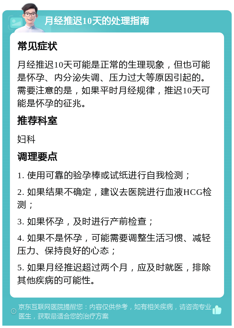 月经推迟10天的处理指南 常见症状 月经推迟10天可能是正常的生理现象，但也可能是怀孕、内分泌失调、压力过大等原因引起的。需要注意的是，如果平时月经规律，推迟10天可能是怀孕的征兆。 推荐科室 妇科 调理要点 1. 使用可靠的验孕棒或试纸进行自我检测； 2. 如果结果不确定，建议去医院进行血液HCG检测； 3. 如果怀孕，及时进行产前检查； 4. 如果不是怀孕，可能需要调整生活习惯、减轻压力、保持良好的心态； 5. 如果月经推迟超过两个月，应及时就医，排除其他疾病的可能性。