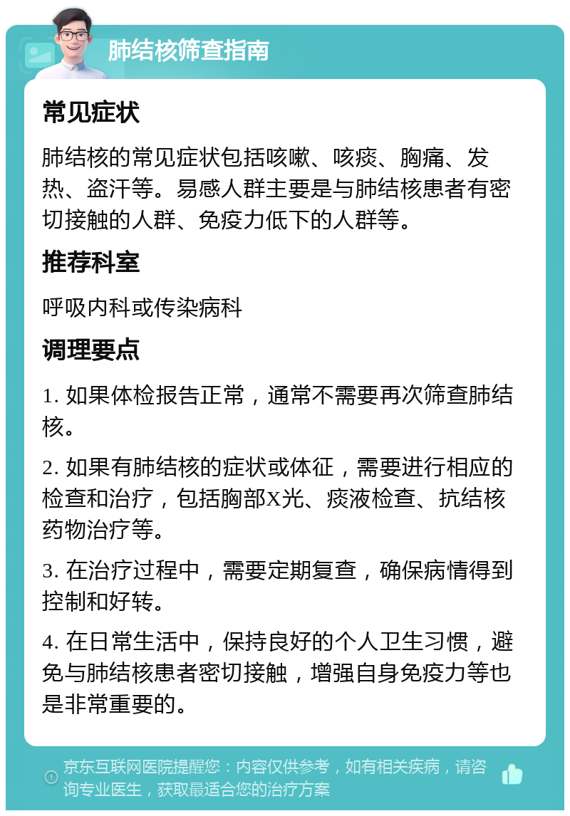 肺结核筛查指南 常见症状 肺结核的常见症状包括咳嗽、咳痰、胸痛、发热、盗汗等。易感人群主要是与肺结核患者有密切接触的人群、免疫力低下的人群等。 推荐科室 呼吸内科或传染病科 调理要点 1. 如果体检报告正常，通常不需要再次筛查肺结核。 2. 如果有肺结核的症状或体征，需要进行相应的检查和治疗，包括胸部X光、痰液检查、抗结核药物治疗等。 3. 在治疗过程中，需要定期复查，确保病情得到控制和好转。 4. 在日常生活中，保持良好的个人卫生习惯，避免与肺结核患者密切接触，增强自身免疫力等也是非常重要的。