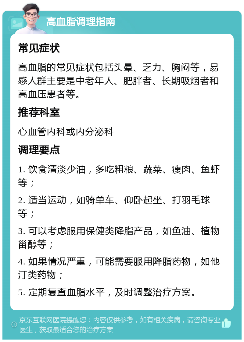 高血脂调理指南 常见症状 高血脂的常见症状包括头晕、乏力、胸闷等，易感人群主要是中老年人、肥胖者、长期吸烟者和高血压患者等。 推荐科室 心血管内科或内分泌科 调理要点 1. 饮食清淡少油，多吃粗粮、蔬菜、瘦肉、鱼虾等； 2. 适当运动，如骑单车、仰卧起坐、打羽毛球等； 3. 可以考虑服用保健类降脂产品，如鱼油、植物甾醇等； 4. 如果情况严重，可能需要服用降脂药物，如他汀类药物； 5. 定期复查血脂水平，及时调整治疗方案。