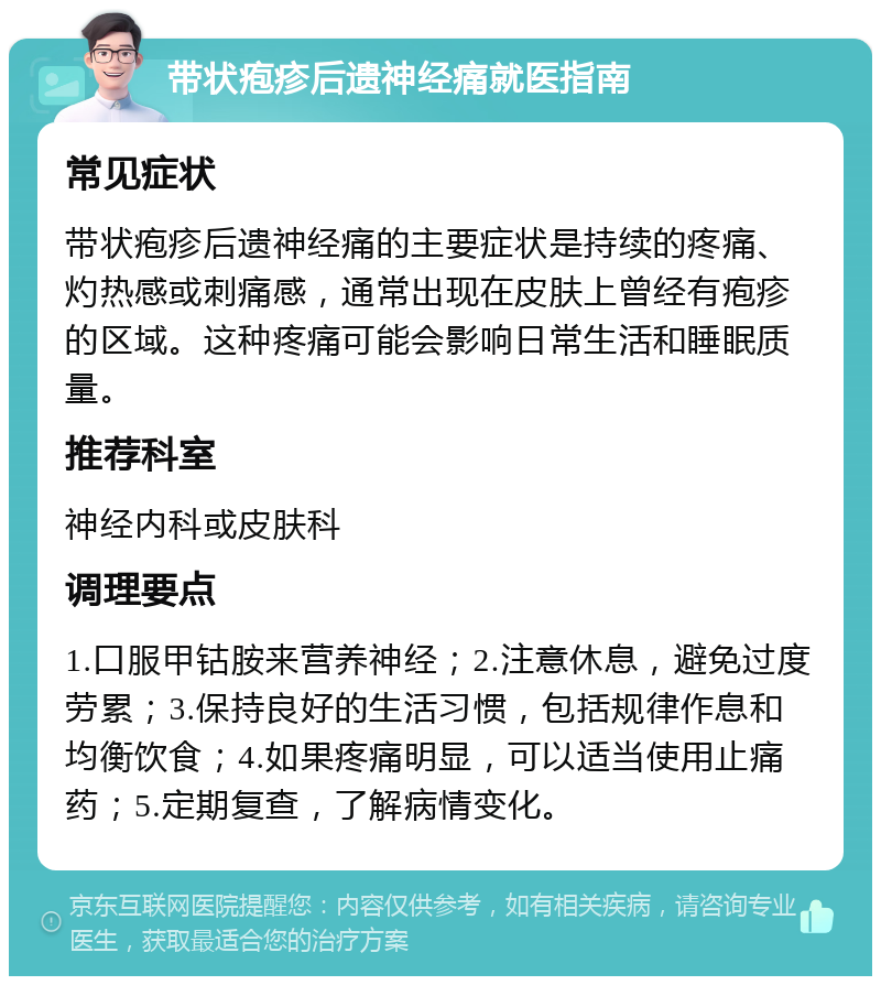 带状疱疹后遗神经痛就医指南 常见症状 带状疱疹后遗神经痛的主要症状是持续的疼痛、灼热感或刺痛感，通常出现在皮肤上曾经有疱疹的区域。这种疼痛可能会影响日常生活和睡眠质量。 推荐科室 神经内科或皮肤科 调理要点 1.口服甲钴胺来营养神经；2.注意休息，避免过度劳累；3.保持良好的生活习惯，包括规律作息和均衡饮食；4.如果疼痛明显，可以适当使用止痛药；5.定期复查，了解病情变化。